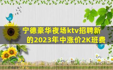 宁德豪华夜场ktv招聘新的2023年中涨价2K班费